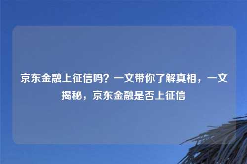 京东金融上征信吗？一文带你了解真相，一文揭秘，京东金融是否上征信