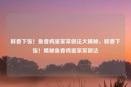 鲜香下饭！鱼香鸡蛋家常做法大揭秘，鲜香下饭！揭秘鱼香鸡蛋家常做法