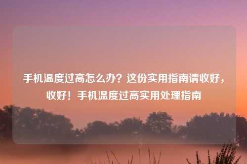 手机温度过高怎么办？这份实用指南请收好，收好！手机温度过高实用处理指南