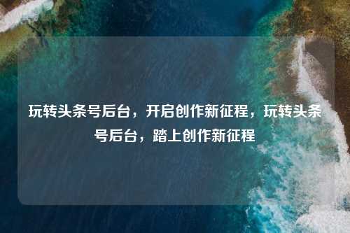 玩转头条号后台，开启创作新征程，玩转头条号后台，踏上创作新征程