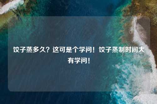 饺子蒸多久？这可是个学问！饺子蒸制时间大有学问！