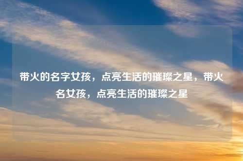 带火的名字女孩，点亮生活的璀璨之星，带火名女孩，点亮生活的璀璨之星