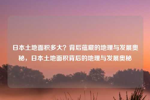 日本土地面积多大？背后蕴藏的地理与发展奥秘，日本土地面积背后的地理与发展奥秘