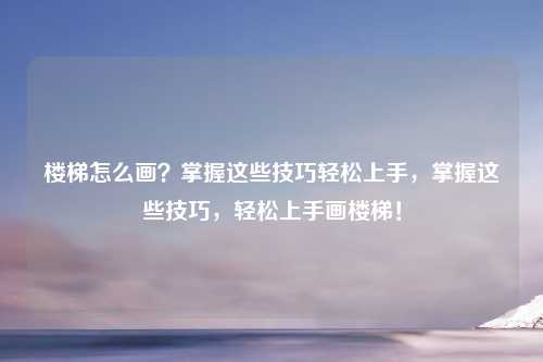 楼梯怎么画？掌握这些技巧轻松上手，掌握这些技巧，轻松上手画楼梯！