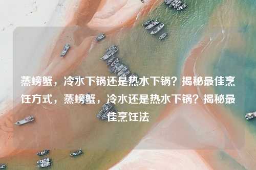 蒸螃蟹，冷水下锅还是热水下锅？揭秘最佳烹饪方式，蒸螃蟹，冷水还是热水下锅？揭秘最佳烹饪法