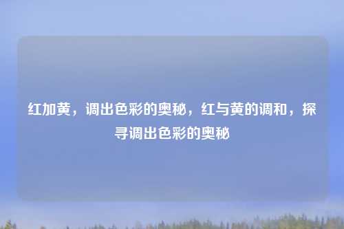 红加黄，调出色彩的奥秘，红与黄的调和，探寻调出色彩的奥秘