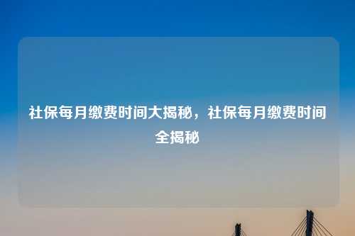 社保每月缴费时间大揭秘，社保每月缴费时间全揭秘