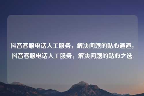 抖音客服电话人工服务，解决问题的贴心通道，抖音客服电话人工服务，解决问题的贴心之选