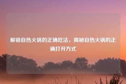 解锁自热火锅的正确吃法，揭秘自热火锅的正确打开方式