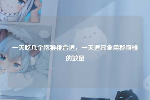 一天吃几个猕猴桃合适，一天适宜食用猕猴桃的数量