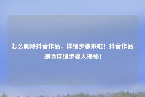 怎么删除抖音作品，详细步骤来啦！抖音作品删除详细步骤大揭秘！
