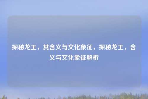 探秘龙王，其含义与文化象征，探秘龙王，含义与文化象征解析