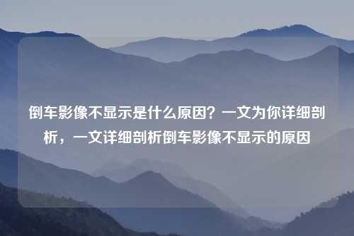 倒车影像不显示是什么原因？一文为你详细剖析，一文详细剖析倒车影像不显示的原因