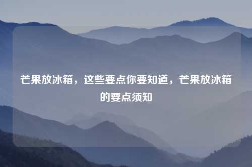 芒果放冰箱，这些要点你要知道，芒果放冰箱的要点须知