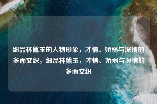 细品林黛玉的人物形象，才情、娇弱与深情的多面交织，细品林黛玉，才情、娇弱与深情的多面交织