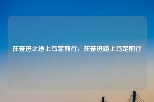 在奋进之途上笃定前行，在奋进路上笃定前行