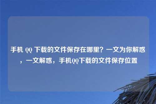 手机 QQ 下载的文件保存在哪里？一文为你解惑，一文解惑，手机QQ下载的文件保存位置