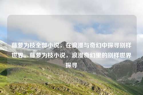 藤萝为枝全部小说，在浪漫与奇幻中探寻别样世界，藤萝为枝小说，浪漫奇幻里的别样世界探寻