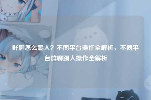 群聊怎么踢人？不同平台操作全解析，不同平台群聊踢人操作全解析