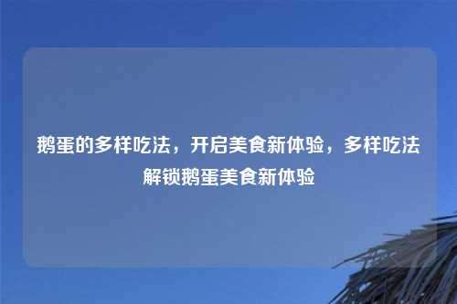 鹅蛋的多样吃法，开启美食新体验，多样吃法解锁鹅蛋美食新体验
