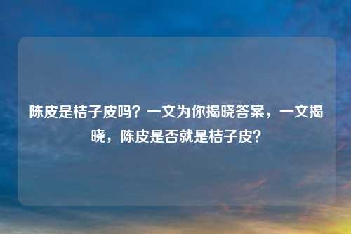 陈皮是桔子皮吗？一文为你揭晓答案，一文揭晓，陈皮是否就是桔子皮？