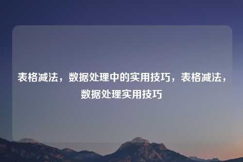 表格减法，数据处理中的实用技巧，表格减法，数据处理实用技巧