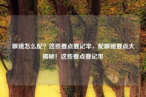 眼镜怎么配？这些要点要记牢，配眼镜要点大揭秘！这些要点要记牢