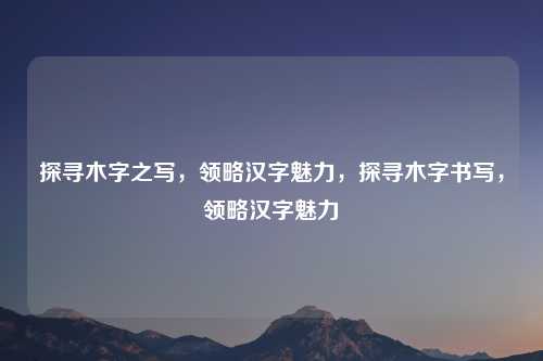 探寻木字之写，领略汉字魅力，探寻木字书写，领略汉字魅力
