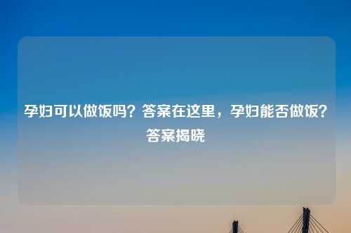 孕妇可以做饭吗？答案在这里，孕妇能否做饭？答案揭晓