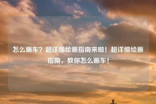 怎么画车？超详细绘画指南来啦！超详细绘画指南，教你怎么画车！