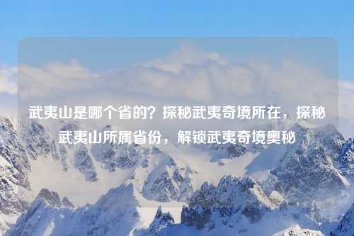 武夷山是哪个省的？探秘武夷奇境所在，探秘武夷山所属省份，解锁武夷奇境奥秘