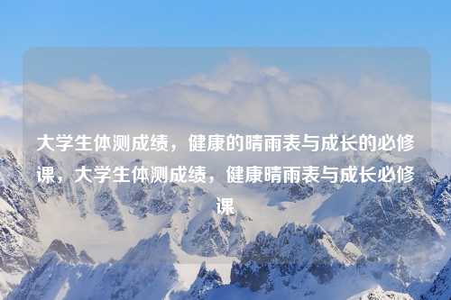 大学生体测成绩，健康的晴雨表与成长的必修课，大学生体测成绩，健康晴雨表与成长必修课
