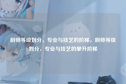 厨师等级划分，专业与技艺的阶梯，厨师等级划分，专业与技艺的攀升阶梯