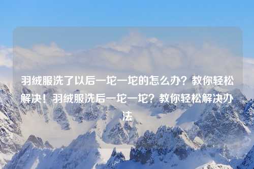 羽绒服洗了以后一坨一坨的怎么办？教你轻松解决！羽绒服洗后一坨一坨？教你轻松解决办法