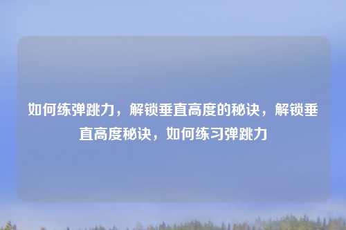 如何练弹跳力，解锁垂直高度的秘诀，解锁垂直高度秘诀，如何练习弹跳力