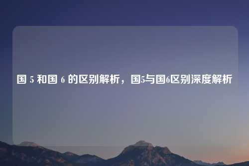 国 5 和国 6 的区别解析，国5与国6区别深度解析