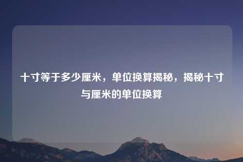 十寸等于多少厘米，单位换算揭秘，揭秘十寸与厘米的单位换算