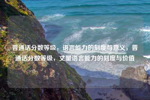 普通话分数等级，语言能力的刻度与意义，普通话分数等级，丈量语言能力的刻度与价值