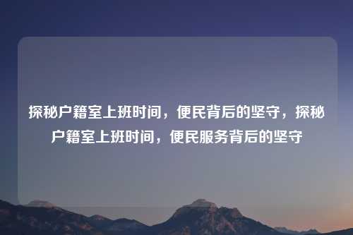 探秘户籍室上班时间，便民背后的坚守，探秘户籍室上班时间，便民服务背后的坚守