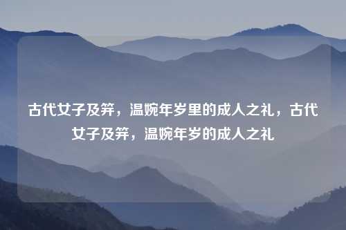 古代女子及笄，温婉年岁里的成人之礼，古代女子及笄，温婉年岁的成人之礼