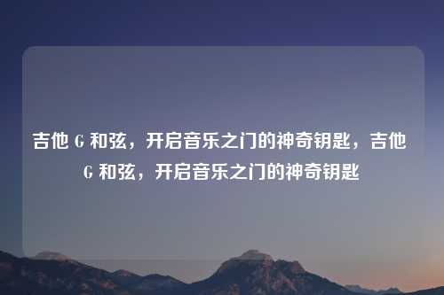 吉他 G 和弦，开启音乐之门的神奇钥匙，吉他 G 和弦，开启音乐之门的神奇钥匙