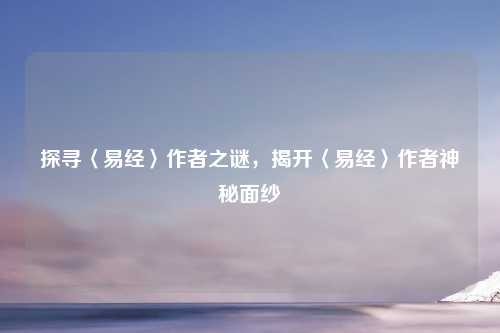 探寻〈易经〉作者之谜，揭开〈易经〉作者神秘面纱