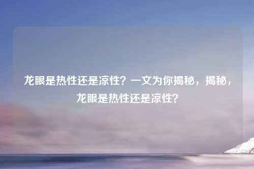 龙眼是热性还是凉性？一文为你揭秘，揭秘，龙眼是热性还是凉性？