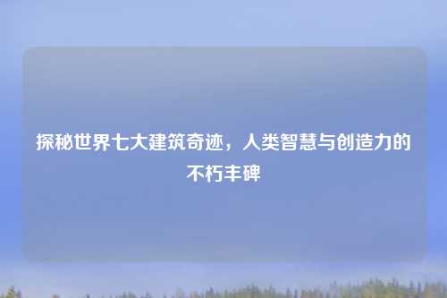 探秘世界七大建筑奇迹，人类智慧与创造力的不朽丰碑