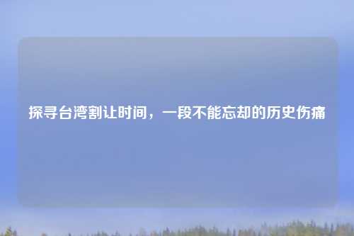 探寻台湾割让时间，一段不能忘却的历史伤痛