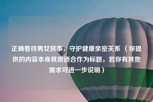 正确看待男女房事，守护健康亲密关系 （你提供的内容本身就很适合作为标题，若你有其他需求可进一步说明）