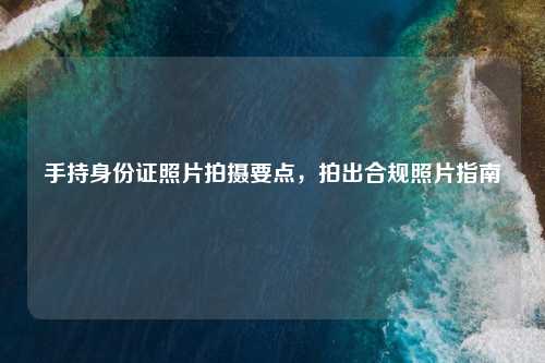 手持身份证照片拍摄要点，拍出合规照片指南