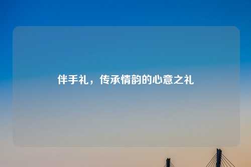 伴手礼，传承情韵的心意之礼