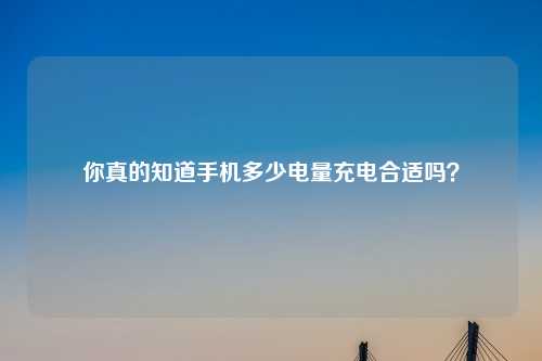 你真的知道手机多少电量充电合适吗？