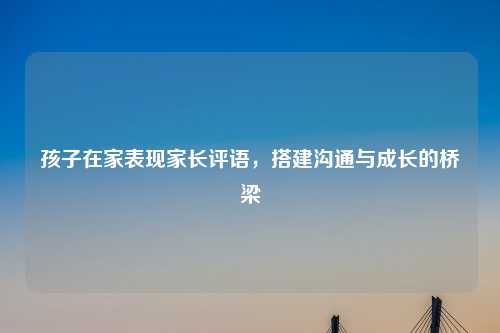 孩子在家表现家长评语，搭建沟通与成长的桥梁